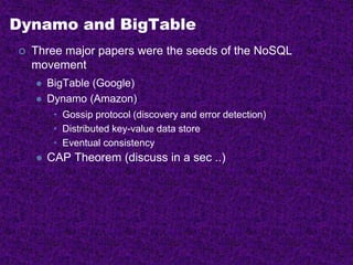 Dynamo and BigTable
 Three major papers were the seeds of the NoSQL
movement
 BigTable (Google)
 Dynamo (Amazon)
• Gossip protocol (discovery and error detection)
• Distributed key-value data store
• Eventual consistency
 CAP Theorem (discuss in a sec ..)
 