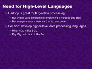 Need for High-Level Languages
 Hadoop is great for large-data processing!
 But writing Java programs for everything is verbose and slow
 Not everyone wants to (or can) write Java code
 Solution: develop higher-level data processing languages
 Hive: HQL is like SQL
 Pig: Pig Latin is a bit like Perl
 