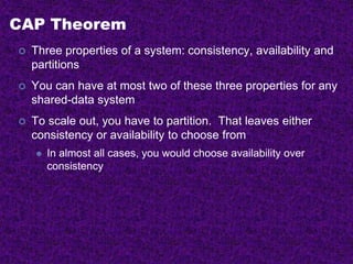 CAP Theorem
 Three properties of a system: consistency, availability and
partitions
 You can have at most two of these three properties for any
shared-data system
 To scale out, you have to partition. That leaves either
consistency or availability to choose from
 In almost all cases, you would choose availability over
consistency
 