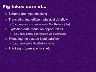 Pig takes care of…
 Schema and type checking
 Translating into efficient physical dataflow
 (i.e., sequence of one or more MapReduce jobs)
 Exploiting data reduction opportunities
 (e.g., early partial aggregation via a combiner)
 Executing the system-level dataflow
 (i.e., running the MapReduce jobs)
 Tracking progress, errors, etc.
 