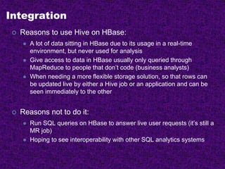 Integration
 Reasons to use Hive on HBase:
 A lot of data sitting in HBase due to its usage in a real-time
environment, but never used for analysis
 Give access to data in HBase usually only queried through
MapReduce to people that don’t code (business analysts)
 When needing a more flexible storage solution, so that rows can
be updated live by either a Hive job or an application and can be
seen immediately to the other
 Reasons not to do it:
 Run SQL queries on HBase to answer live user requests (it’s still a
MR job)
 Hoping to see interoperability with other SQL analytics systems
 