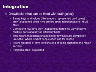 Integration
 Drawbacks (that can be fixed with brain juice):
 Binary keys and values (like integers represented on 4 bytes)
aren’t supported since Hive prefers string representations, HIVE-
1634
 Compound row keys aren’t supported, there’s no way of using
multiple parts of a key as different “fields”
 This means that concatenated binary row keys are completely
unusable, which is what people often use for HBase
 Filters are done at Hive level instead of being pushed to the region
servers
 Partitions aren’t supported
 