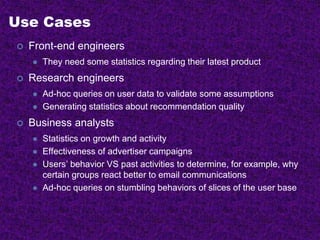 Use Cases
 Front-end engineers
 They need some statistics regarding their latest product
 Research engineers
 Ad-hoc queries on user data to validate some assumptions
 Generating statistics about recommendation quality
 Business analysts
 Statistics on growth and activity
 Effectiveness of advertiser campaigns
 Users’ behavior VS past activities to determine, for example, why
certain groups react better to email communications
 Ad-hoc queries on stumbling behaviors of slices of the user base
 