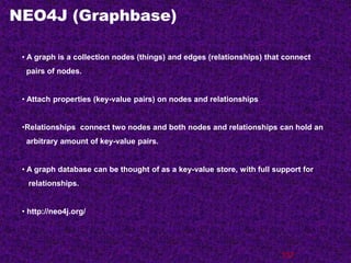 NEO4J (Graphbase)
137
• A graph is a collection nodes (things) and edges (relationships) that connect
pairs of nodes.
• Attach properties (key-value pairs) on nodes and relationships
•Relationships connect two nodes and both nodes and relationships can hold an
arbitrary amount of key-value pairs.
• A graph database can be thought of as a key-value store, with full support for
relationships.
• http://neo4j.org/
 