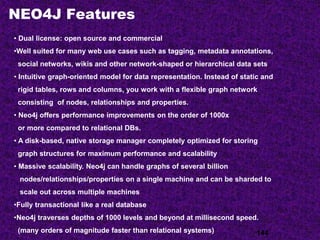 NEO4J Features
144
• Dual license: open source and commercial
•Well suited for many web use cases such as tagging, metadata annotations,
social networks, wikis and other network-shaped or hierarchical data sets
• Intuitive graph-oriented model for data representation. Instead of static and
rigid tables, rows and columns, you work with a flexible graph network
consisting of nodes, relationships and properties.
• Neo4j offers performance improvements on the order of 1000x
or more compared to relational DBs.
• A disk-based, native storage manager completely optimized for storing
graph structures for maximum performance and scalability
• Massive scalability. Neo4j can handle graphs of several billion
nodes/relationships/properties on a single machine and can be sharded to
scale out across multiple machines
•Fully transactional like a real database
•Neo4j traverses depths of 1000 levels and beyond at millisecond speed.
(many orders of magnitude faster than relational systems)
 
