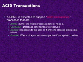 ACID Transactions
 A DBMS is expected to support “ACID transactions,”
processes that are:
 Atomic : Either the whole process is done or none is.
 Consistent : Database constraints are preserved.
 Isolated : It appears to the user as if only one process executes at
a time.
 Durable : Effects of a process do not get lost if the system crashes.
16
 