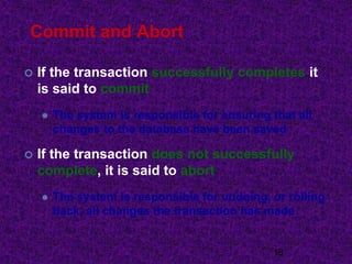 Commit and Abort
 If the transaction successfully completes it
is said to commit
 The system is responsible for ensuring that all
changes to the database have been saved
 If the transaction does not successfully
complete, it is said to abort
 The system is responsible for undoing, or rolling
back, all changes the transaction has made
18
 