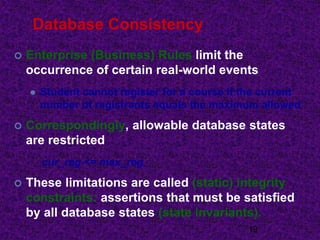 Database Consistency
 Enterprise (Business) Rules limit the
occurrence of certain real-world events
 Student cannot register for a course if the current
number of registrants equals the maximum allowed
 Correspondingly, allowable database states
are restricted
cur_reg <= max_reg
 These limitations are called (static) integrity
constraints: assertions that must be satisfied
by all database states (state invariants).
19
 