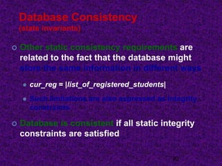 Database Consistency
(state invariants)
 Other static consistency requirements are
related to the fact that the database might
store the same information in different ways
 cur_reg = |list_of_registered_students|
 Such limitations are also expressed as integrity
constraints
 Database is consistent if all static integrity
constraints are satisfied
20
 