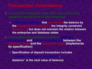 Transaction Consistency
 A consistent database state does not necessarily
model the actual state of the enterprise
 A deposit transaction that increments the balance by
the wrong amount maintains the integrity constraint
balance  0, but does not maintain the relation between
the enterprise and database states
 A consistent transaction maintains database
consistency and the correspondence between the
database state and the enterprise state (implements
its specification)
 Specification of deposit transaction includes
balance = balance + amt_deposit ,
(balance is the next value of balance)
21
 