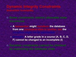 Dynamic Integrity Constraints
(transition invariants)
 Some constraints restrict allowable state
transitions
 A transaction might transform the database
from one consistent state to another, but the
transition might not be permissible
 Example: A letter grade in a course (A, B, C, D,
F) cannot be changed to an incomplete (I)
 Dynamic constraints cannot be checked
by examining the database state
22
 