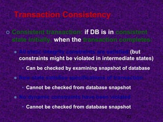 Transaction Consistency
 Consistent transaction: if DB is in consistent
state initially, when the transaction completes:
 All static integrity constraints are satisfied (but
constraints might be violated in intermediate states)
• Can be checked by examining snapshot of database
 New state satisfies specifications of transaction
• Cannot be checked from database snapshot
 No dynamic constraints have been violated
• Cannot be checked from database snapshot
23
 