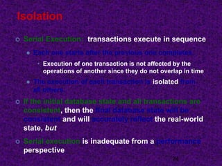 Isolation
 Serial Execution: transactions execute in sequence
 Each one starts after the previous one completes.
• Execution of one transaction is not affected by the
operations of another since they do not overlap in time
 The execution of each transaction is isolated from
all others.
 If the initial database state and all transactions are
consistent, then the final database state will be
consistent and will accurately reflect the real-world
state, but
 Serial execution is inadequate from a performance
perspective
24
 