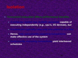 Isolation
 Concurrent execution offers performance benefits:
 A computer system has multiple resources capable of
executing independently (e.g., cpu’s, I/O devices), but
 A transaction typically uses only one resource at a time
 Hence, only concurrently executing transactions can
make effective use of the system
 Concurrently executing transactions yield interleaved
schedules
25
 