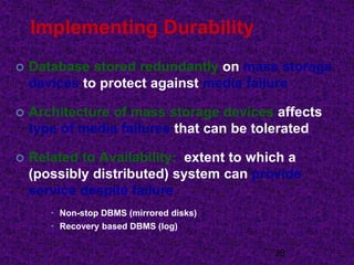 Implementing Durability
 Database stored redundantly on mass storage
devices to protect against media failure
 Architecture of mass storage devices affects
type of media failures that can be tolerated
 Related to Availability: extent to which a
(possibly distributed) system can provide
service despite failure
• Non-stop DBMS (mirrored disks)
• Recovery based DBMS (log)
28
 