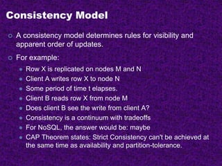 Consistency Model
 A consistency model determines rules for visibility and
apparent order of updates.
 For example:
 Row X is replicated on nodes M and N
 Client A writes row X to node N
 Some period of time t elapses.
 Client B reads row X from node M
 Does client B see the write from client A?
 Consistency is a continuum with tradeoffs
 For NoSQL, the answer would be: maybe
 CAP Theorem states: Strict Consistency can't be achieved at
the same time as availability and partition-tolerance.
 