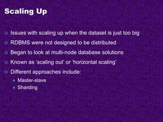 Scaling Up
 Issues with scaling up when the dataset is just too big
 RDBMS were not designed to be distributed
 Began to look at multi-node database solutions
 Known as ‘scaling out’ or ‘horizontal scaling’
 Different approaches include:
 Master-slave
 Sharding
 