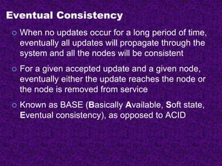 Eventual Consistency
 When no updates occur for a long period of time,
eventually all updates will propagate through the
system and all the nodes will be consistent
 For a given accepted update and a given node,
eventually either the update reaches the node or
the node is removed from service
 Known as BASE (Basically Available, Soft state,
Eventual consistency), as opposed to ACID
 