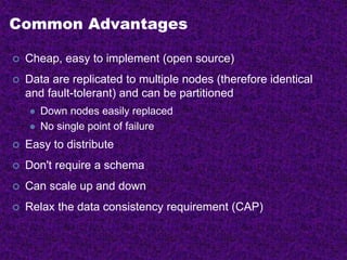 Common Advantages
 Cheap, easy to implement (open source)
 Data are replicated to multiple nodes (therefore identical
and fault-tolerant) and can be partitioned
 Down nodes easily replaced
 No single point of failure
 Easy to distribute
 Don't require a schema
 Can scale up and down
 Relax the data consistency requirement (CAP)
 