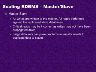 Scaling RDBMS – Master/Slave
 Master-Slave
 All writes are written to the master. All reads performed
against the replicated slave databases
 Critical reads may be incorrect as writes may not have been
propagated down
 Large data sets can pose problems as master needs to
duplicate data to slaves
 