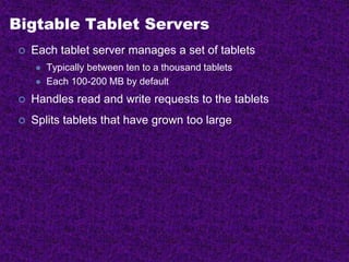 Bigtable Tablet Servers
 Each tablet server manages a set of tablets
 Typically between ten to a thousand tablets
 Each 100-200 MB by default
 Handles read and write requests to the tablets
 Splits tablets that have grown too large
 