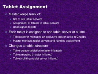 Tablet Assignment
 Master keeps track of:
 Set of live tablet servers
 Assignment of tablets to tablet servers
 Unassigned tablets
 Each tablet is assigned to one tablet server at a time
 Tablet server maintains an exclusive lock on a file in Chubby
 Master monitors tablet servers and handles assignment
 Changes to tablet structure
 Table creation/deletion (master initiated)
 Tablet merging (master initiated)
 Tablet splitting (tablet server initiated)
 