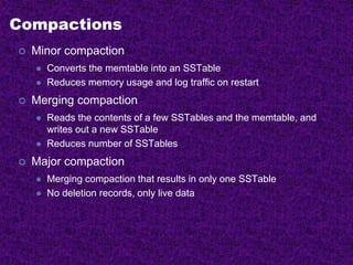 Compactions
 Minor compaction
 Converts the memtable into an SSTable
 Reduces memory usage and log traffic on restart
 Merging compaction
 Reads the contents of a few SSTables and the memtable, and
writes out a new SSTable
 Reduces number of SSTables
 Major compaction
 Merging compaction that results in only one SSTable
 No deletion records, only live data
 