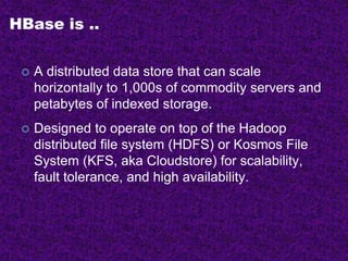 HBase is ..
 A distributed data store that can scale
horizontally to 1,000s of commodity servers and
petabytes of indexed storage.
 Designed to operate on top of the Hadoop
distributed file system (HDFS) or Kosmos File
System (KFS, aka Cloudstore) for scalability,
fault tolerance, and high availability.
 