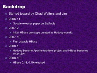 Backdrop
 Started toward by Chad Walters and Jim
 2006.11
 Google releases paper on BigTable
 2007.2
 Initial HBase prototype created as Hadoop contrib.
 2007.10
 First useable HBase
 2008.1
 Hadoop become Apache top-level project and HBase becomes
subproject
 2008.10~
 HBase 0.18, 0.19 released
 