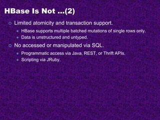 HBase Is Not …(2)
 Limited atomicity and transaction support.
 HBase supports multiple batched mutations of single rows only.
 Data is unstructured and untyped.
 No accessed or manipulated via SQL.
 Programmatic access via Java, REST, or Thrift APIs.
 Scripting via JRuby.
 