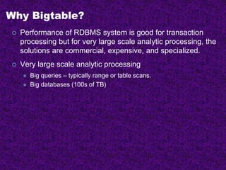 Why Bigtable?
 Performance of RDBMS system is good for transaction
processing but for very large scale analytic processing, the
solutions are commercial, expensive, and specialized.
 Very large scale analytic processing
 Big queries – typically range or table scans.
 Big databases (100s of TB)
 