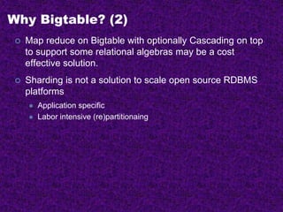 Why Bigtable? (2)
 Map reduce on Bigtable with optionally Cascading on top
to support some relational algebras may be a cost
effective solution.
 Sharding is not a solution to scale open source RDBMS
platforms
 Application specific
 Labor intensive (re)partitionaing
 