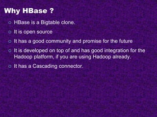 Why HBase ?
 HBase is a Bigtable clone.
 It is open source
 It has a good community and promise for the future
 It is developed on top of and has good integration for the
Hadoop platform, if you are using Hadoop already.
 It has a Cascading connector.
 