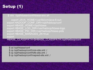 Setup (1)
$ vim /opt/hbase/conf/hbase-env.sh
export JAVA_HOME=/usr/lib/jvm/java-6-sun
export HADOOP_CONF_DIR=/opt/hadoop/conf
export HBASE_HOME=/opt/hbase
export HBASE_LOG_DIR=/var/hadoop/hbase-logs
export HBASE_PID_DIR=/var/hadoop/hbase-pids
export HBASE_MANAGES_ZK=true
export
HBASE_CLASSPATH=$HBASE_CLASSPATH:/opt/hadoop/conf
$ cd /opt/hbase/conf
$ cp /opt/hadoop/conf/core-site.xml ./
$ cp /opt/hadoop/conf/hdfs-site.xml ./
$ cp /opt/hadoop/conf/mapred-site.xml ./
 