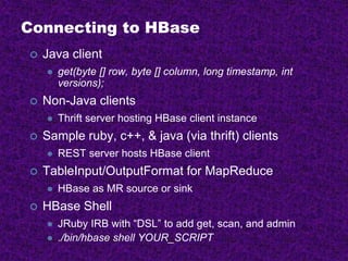 Connecting to HBase
 Java client
 get(byte [] row, byte [] column, long timestamp, int
versions);
 Non-Java clients
 Thrift server hosting HBase client instance
 Sample ruby, c++, & java (via thrift) clients
 REST server hosts HBase client
 TableInput/OutputFormat for MapReduce
 HBase as MR source or sink
 HBase Shell
 JRuby IRB with “DSL” to add get, scan, and admin
 ./bin/hbase shell YOUR_SCRIPT
 