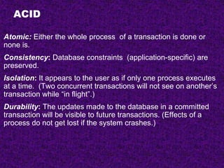 ACID
Atomic: Either the whole process of a transaction is done or
none is.
Consistency: Database constraints (application-specific) are
preserved.
Isolation: It appears to the user as if only one process executes
at a time. (Two concurrent transactions will not see on another’s
transaction while “in flight”.)
Durability: The updates made to the database in a committed
transaction will be visible to future transactions. (Effects of a
process do not get lost if the system crashes.)
 