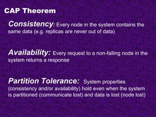 CAP Theorem
Consistency: Every node in the system contains the
same data (e.g. replicas are never out of data)
Availability: Every request to a non-failing node in the
system returns a response
Partition Tolerance: System properties
(consistency and/or availability) hold even when the system
is partitioned (communicate lost) and data is lost (node lost)
 