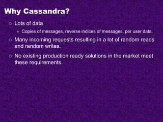 Why Cassandra?
 Lots of data
 Copies of messages, reverse indices of messages, per user data.
 Many incoming requests resulting in a lot of random reads
and random writes.
 No existing production ready solutions in the market meet
these requirements.
 