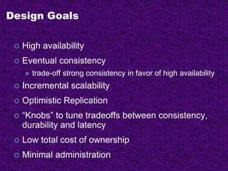 Design Goals
 High availability
 Eventual consistency
 trade-off strong consistency in favor of high availability
 Incremental scalability
 Optimistic Replication
 “Knobs” to tune tradeoffs between consistency,
durability and latency
 Low total cost of ownership
 Minimal administration
 