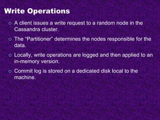Write Operations
 A client issues a write request to a random node in the
Cassandra cluster.
 The “Partitioner” determines the nodes responsible for the
data.
 Locally, write operations are logged and then applied to an
in-memory version.
 Commit log is stored on a dedicated disk local to the
machine.
 