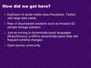 How did we get here?
 Explosion of social media sites (Facebook, Twitter)
with large data needs
 Rise of cloud-based solutions such as Amazon S3
(simple storage solution)
 Just as moving to dynamically-typed languages
(Ruby/Groovy), a shift to dynamically-typed data with
frequent schema changes
 Open-source community
 