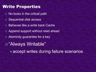 Write Properties
 No locks in the critical path
 Sequential disk access
 Behaves like a write back Cache
 Append support without read ahead
 Atomicity guarantee for a key
“Always Writable”
 accept writes during failure scenarios
 