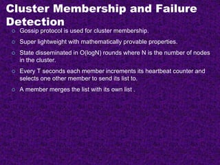 Cluster Membership and Failure
Detection
 Gossip protocol is used for cluster membership.
 Super lightweight with mathematically provable properties.
 State disseminated in O(logN) rounds where N is the number of nodes
in the cluster.
 Every T seconds each member increments its heartbeat counter and
selects one other member to send its list to.
 A member merges the list with its own list .
 