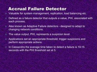 Accrual Failure Detector
 Valuable for system management, replication, load balancing etc.
 Defined as a failure detector that outputs a value, PHI, associated with
each process.
 Also known as Adaptive Failure detectors - designed to adapt to
changing network conditions.
 The value output, PHI, represents a suspicion level.
 Applications set an appropriate threshold, trigger suspicions and
perform appropriate actions.
 In Cassandra the average time taken to detect a failure is 10-15
seconds with the PHI threshold set at 5.
 
