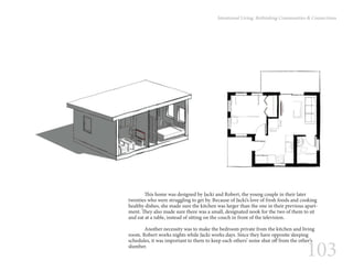 103
Intentional Living: Rethinking Communities & Connections
	 This home was designed by Jacki and Robert, the young couple in their later
twenties who were struggling to get by. Because of Jacki’s love of fresh foods and cooking
healthy dishes, she made sure the kitchen was larger than the one in their previous apart-
ment. They also made sure there was a small, designated nook for the two of them to sit
and eat at a table, instead of sitting on the couch in front of the television.
	 Another necessity was to make the bedroom private from the kitchen and living
room. Robert works nights while Jacki works days. Since they have opposite sleeping
schedules, it was important to them to keep each others’ noise shut off from the other’s
slumber.
 