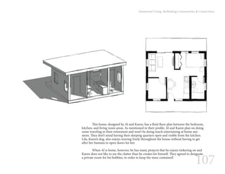 107
Intentional Living: Rethinking Communities & Connections
	 This home, designed by Al and Karen, has a fluid floor plan between the bedroom,
kitchen, and living room areas. As mentioned in their profile, Al and Karen plan on doing
some traveling in their retirement and won’t be doing much entertaining at home any-
more. They don’t mind having their sleeping quarters open and visible from the kitchen.
Lila, Karen’s dog, also enjoys moving freely throughout the house without having to get
after her humans to open doors for her.
	 When Al is home, however, he has many projects that he enjoys tinkering on and
Karen does not like to see the clutter than he creates for himself. They agreed to designate
a private room for his hobbies, in order to keep the mess contained!
 