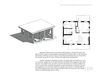 109
Intentional Living: Rethinking Communities & Connections
	 Nannette, Fabian, and even Camila worked together to design this home. The
family of three enjoys cooking together and dancing to musical videos on the television.
The kitchen and living room are open to each other, but the bedrooms are closed off so
that Camila can get her 9+ hours of sleep each night before Kindergarten.
	 Another strategy was keeping Camila’s room fairly tight and small in size so as
to control the number of toys she has. Nannette and Fabian have taught her that when
one new toy is gifted to her, one old toy must be donated to less fortunate children. In
order to assist in this mentality, the parents are also teaching her to keep her toys and
art supplies tidy and contained within the confines of her room. It certainly helps to
have well-kept green grass and a playground full of kids that entice her to be outside
instead of inside playing with toys, alone.
 