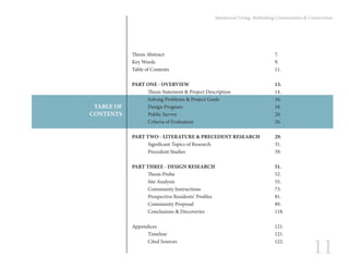 11
Intentional Living: Rethinking Communities & Connections
TABLE OF
CONTENTS
Thesis Abstract							7.
Key Words								9.
Table of Contents							11.
PART ONE - OVERVIEW						13.
	 Thesis Statement & Project Description			 14.
	 Solving Problems & Project Goals				 16.
	Design Program						18.
	Public Survey							20.
	Criteria of Evaluation						26.
	
PART TWO - LITERATURE & PRECEDENT RESEARCH	 29.
	Significant Topics of Research					31.
	 Precedent Studies						39.
PART THREE - DESIGN RESEARCH				 51.
	Thesis Probe							52.
	Site Analysis							55.
	Community Instructions					73.
	Prospective Residents’ Profiles				81.
	Community Proposal						89.
	Conclusions & Discoveries					118.
Appendices								121.
	Timeline							121.
	Cited Sources							122.
 