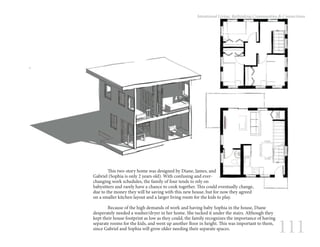 111
Intentional Living: Rethinking Communities & Connections
	 This two-story home was designed by Diane, James, and
Gabriel (Sophia is only 2 years old). With confusing and ever-
changing work schedules, the family of four tends to rely on
babysitters and rarely have a chance to cook together. This could eventually change,
due to the money they will be saving with this new house, but for now they agreed
on a smaller kitchen layout and a larger living room for the kids to play.
	 Because of the high demands of work and having baby Sophia in the house, Diane
desperately needed a washer/dryer in her home. She tucked it under the stairs. Although they
kept their house footprint as low as they could, the family recognizes the importance of having
separate rooms for the kids, and went up another floor in height. This was important to them,
since Gabriel and Sophia will grow older needing their separate spaces.
 