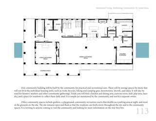 113
Intentional Living: Rethinking Communities & Connections
	 One community building will be built by the community for practical and recreational uses. There will be storage spaces for items that
will not fit in the individual housing units, such as: tools, bicycles, hiking and camping gear, lawnmowers, shovels, and rakes. It will also be
used for farmers’ markets and other community gatherings. Inside you will find a kitchen and dining area, exercise room, kids’ play area, laun-
dry, and a place for residents to collect their daily mail. It is simple yet maintained by the community, and not by a separate owner.
	 Other community spaces include gardens, a playground, community recreation courts that double as a parking area at night, and most
of the grounds on the site. The site remains open and fluid so that the residents can freely move throughout the site and to the community
spaces. It is inviting to anyone coming to visit the community and looking for more information on the way they live.
 